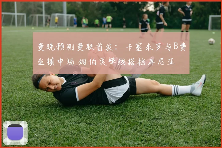 曼晚预测曼联首发：卡塞米罗与B费坐镇中场 姆伯莫锋线搭档库尼亚