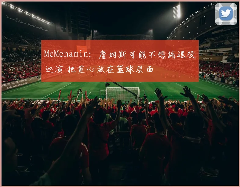 McMenamin：詹姆斯可能不想搞退役巡演 把重心放在篮球层面