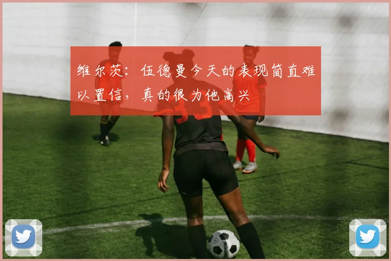 维尔茨：伍德曼今天的表现简直难以置信，真的很为他高兴