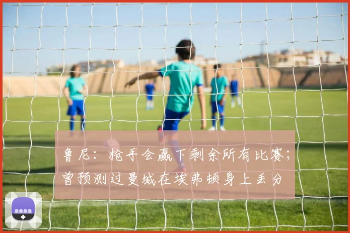 鲁尼：枪手会赢下剩余所有比赛；曾预测过曼城在埃弗顿身上丢分