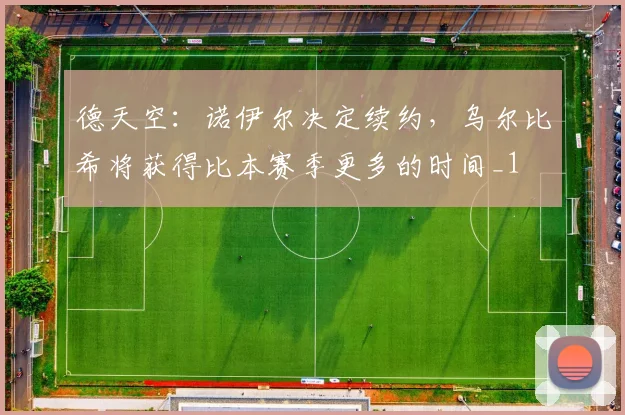 德天空：诺伊尔决定续约，乌尔比希将获得比本赛季更多的时间_1