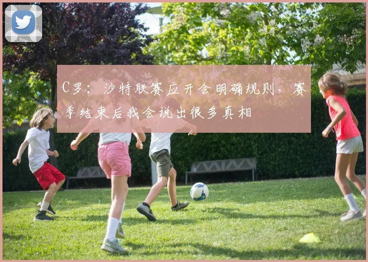 C罗：沙特联赛应开会明确规则，赛季结束后我会说出很多真相