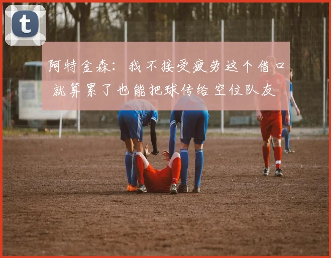 阿特金森：我不接受疲劳这个借口 就算累了也能把球传给空位队友